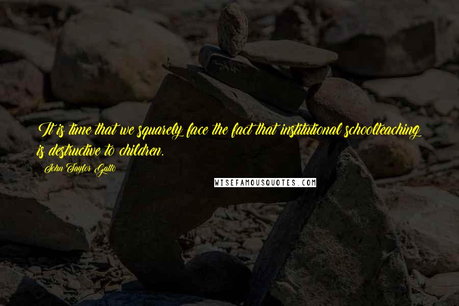 John Taylor Gatto Quotes: It is time that we squarely face the fact that institutional schoolteaching is destructive to children.