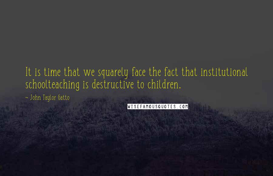 John Taylor Gatto Quotes: It is time that we squarely face the fact that institutional schoolteaching is destructive to children.