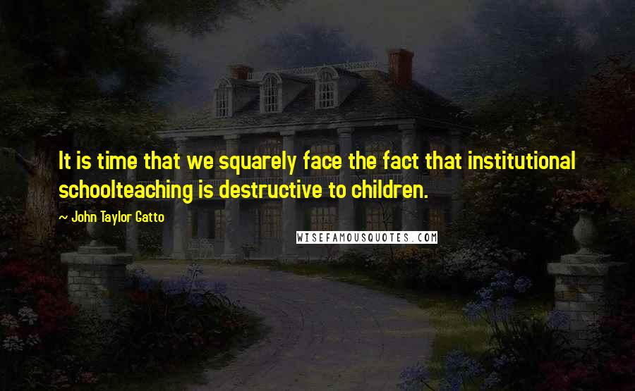 John Taylor Gatto Quotes: It is time that we squarely face the fact that institutional schoolteaching is destructive to children.