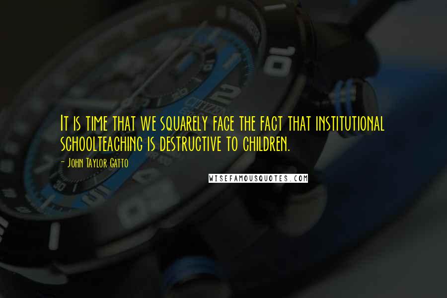 John Taylor Gatto Quotes: It is time that we squarely face the fact that institutional schoolteaching is destructive to children.