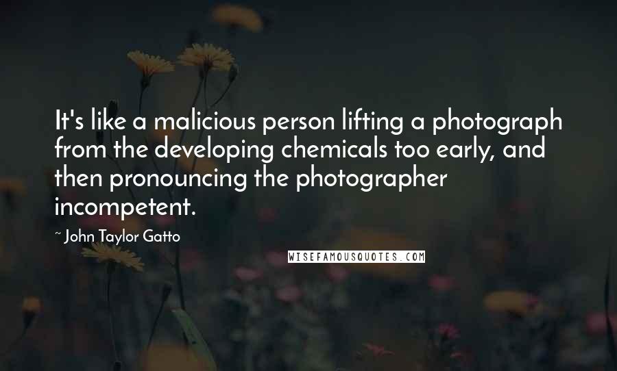 John Taylor Gatto Quotes: It's like a malicious person lifting a photograph from the developing chemicals too early, and then pronouncing the photographer incompetent.