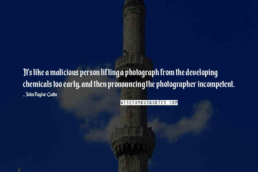 John Taylor Gatto Quotes: It's like a malicious person lifting a photograph from the developing chemicals too early, and then pronouncing the photographer incompetent.