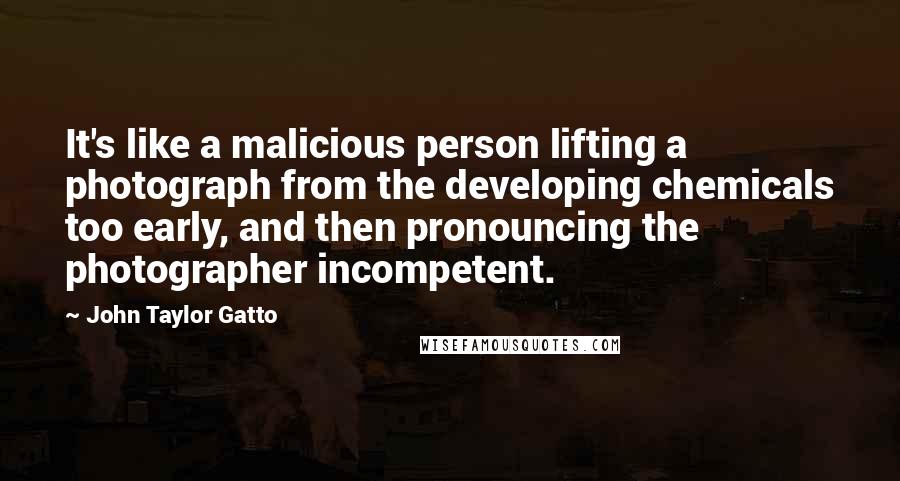 John Taylor Gatto Quotes: It's like a malicious person lifting a photograph from the developing chemicals too early, and then pronouncing the photographer incompetent.