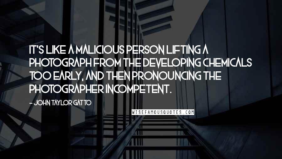 John Taylor Gatto Quotes: It's like a malicious person lifting a photograph from the developing chemicals too early, and then pronouncing the photographer incompetent.