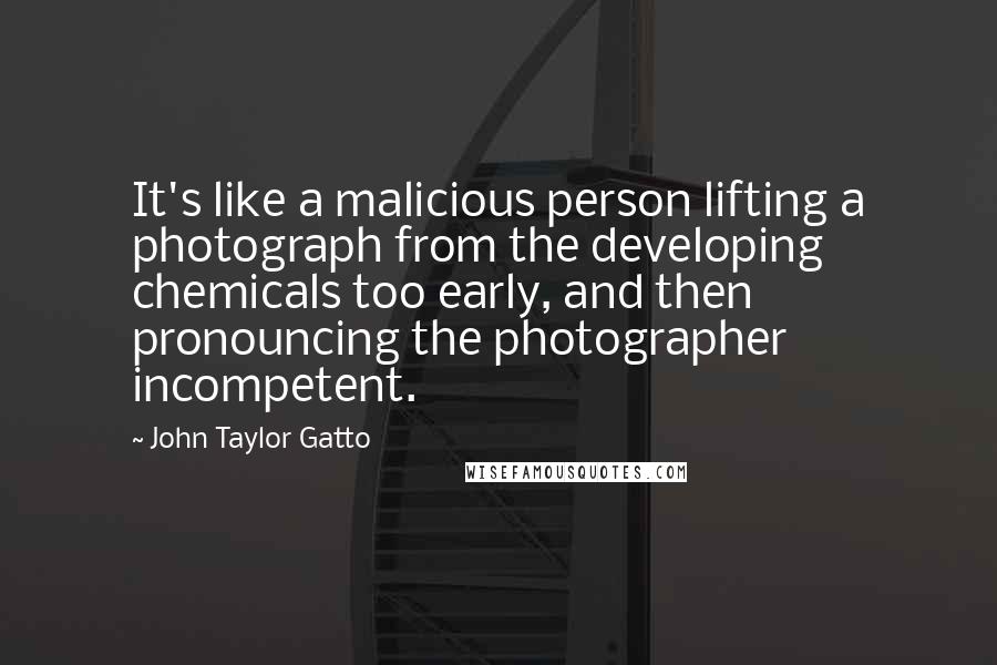 John Taylor Gatto Quotes: It's like a malicious person lifting a photograph from the developing chemicals too early, and then pronouncing the photographer incompetent.