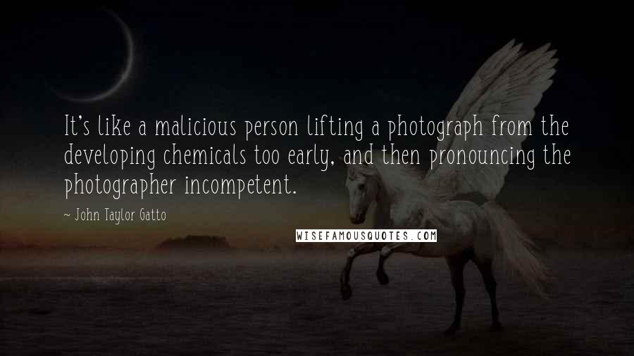 John Taylor Gatto Quotes: It's like a malicious person lifting a photograph from the developing chemicals too early, and then pronouncing the photographer incompetent.