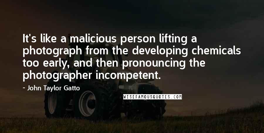 John Taylor Gatto Quotes: It's like a malicious person lifting a photograph from the developing chemicals too early, and then pronouncing the photographer incompetent.