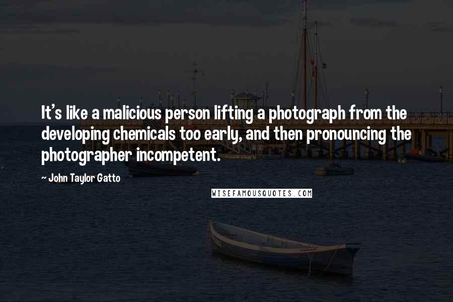 John Taylor Gatto Quotes: It's like a malicious person lifting a photograph from the developing chemicals too early, and then pronouncing the photographer incompetent.