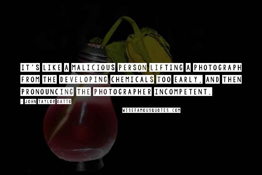 John Taylor Gatto Quotes: It's like a malicious person lifting a photograph from the developing chemicals too early, and then pronouncing the photographer incompetent.