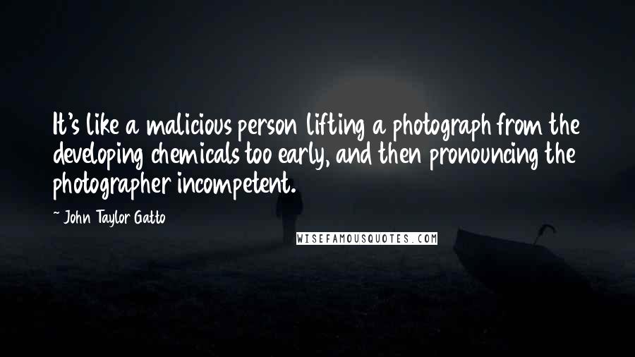 John Taylor Gatto Quotes: It's like a malicious person lifting a photograph from the developing chemicals too early, and then pronouncing the photographer incompetent.