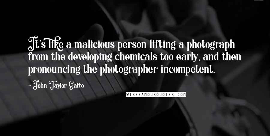 John Taylor Gatto Quotes: It's like a malicious person lifting a photograph from the developing chemicals too early, and then pronouncing the photographer incompetent.