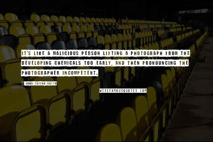 John Taylor Gatto Quotes: It's like a malicious person lifting a photograph from the developing chemicals too early, and then pronouncing the photographer incompetent.