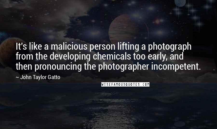 John Taylor Gatto Quotes: It's like a malicious person lifting a photograph from the developing chemicals too early, and then pronouncing the photographer incompetent.