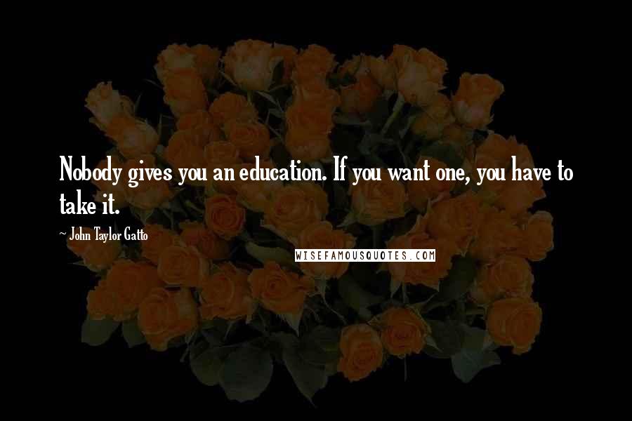 John Taylor Gatto Quotes: Nobody gives you an education. If you want one, you have to take it.