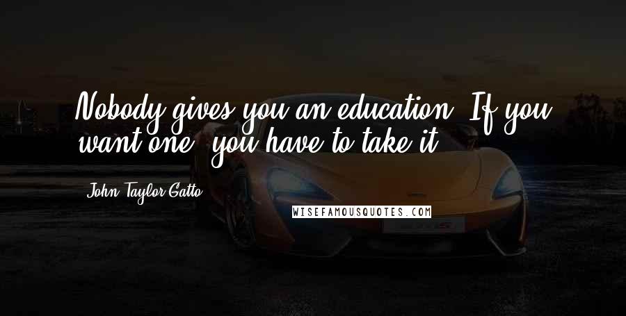 John Taylor Gatto Quotes: Nobody gives you an education. If you want one, you have to take it.
