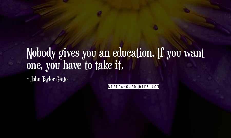 John Taylor Gatto Quotes: Nobody gives you an education. If you want one, you have to take it.