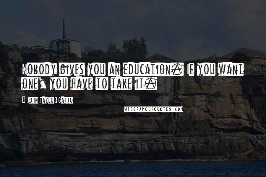 John Taylor Gatto Quotes: Nobody gives you an education. If you want one, you have to take it.