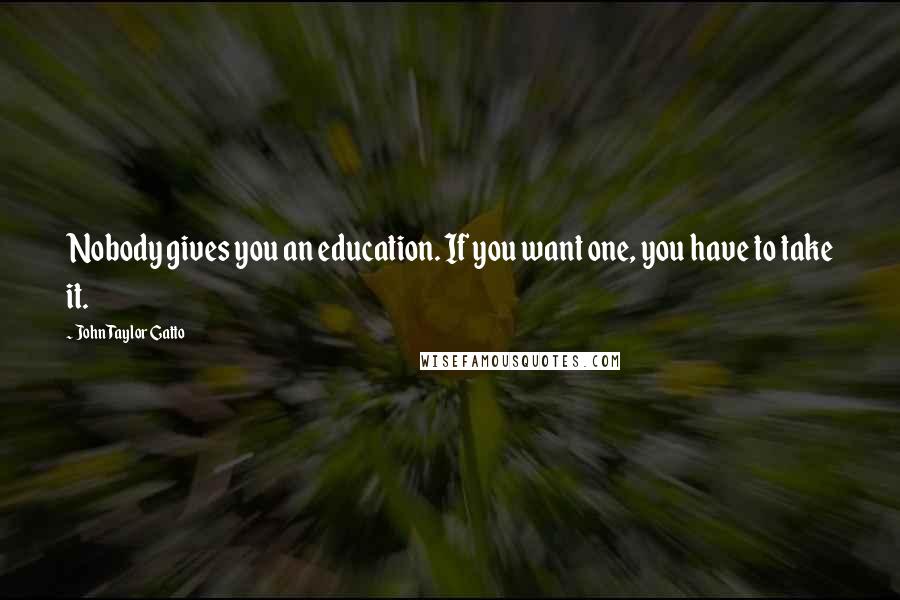 John Taylor Gatto Quotes: Nobody gives you an education. If you want one, you have to take it.