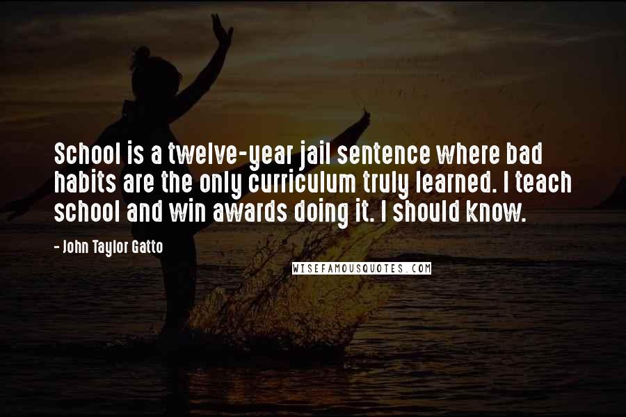 John Taylor Gatto Quotes: School is a twelve-year jail sentence where bad habits are the only curriculum truly learned. I teach school and win awards doing it. I should know.