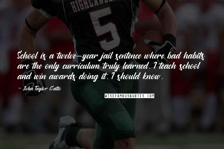 John Taylor Gatto Quotes: School is a twelve-year jail sentence where bad habits are the only curriculum truly learned. I teach school and win awards doing it. I should know.