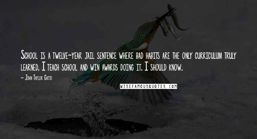 John Taylor Gatto Quotes: School is a twelve-year jail sentence where bad habits are the only curriculum truly learned. I teach school and win awards doing it. I should know.