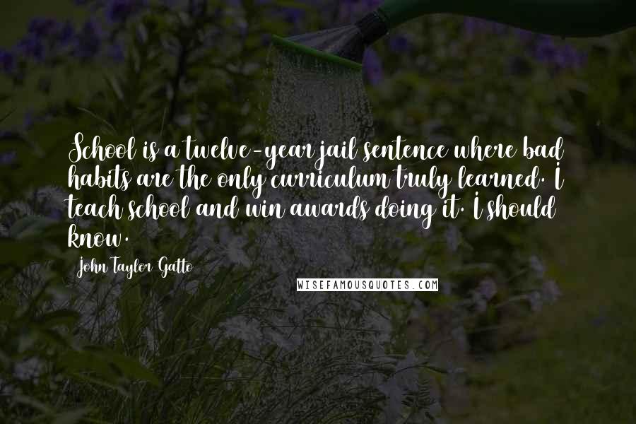 John Taylor Gatto Quotes: School is a twelve-year jail sentence where bad habits are the only curriculum truly learned. I teach school and win awards doing it. I should know.