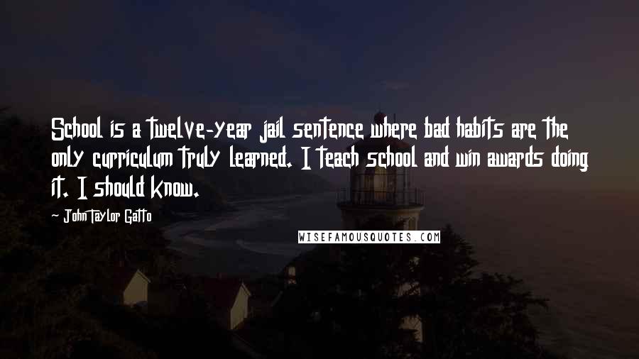 John Taylor Gatto Quotes: School is a twelve-year jail sentence where bad habits are the only curriculum truly learned. I teach school and win awards doing it. I should know.