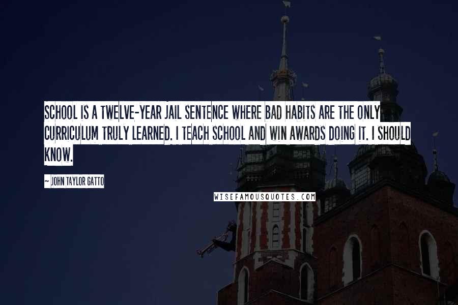 John Taylor Gatto Quotes: School is a twelve-year jail sentence where bad habits are the only curriculum truly learned. I teach school and win awards doing it. I should know.