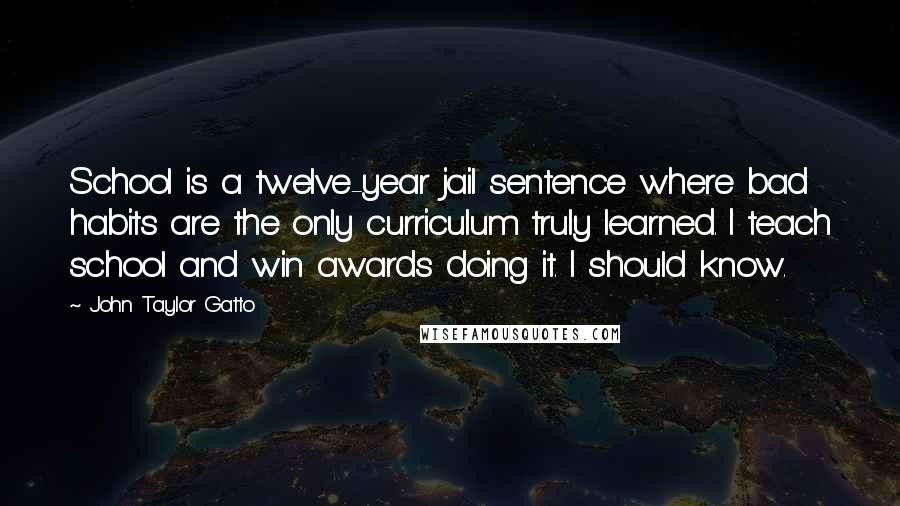 John Taylor Gatto Quotes: School is a twelve-year jail sentence where bad habits are the only curriculum truly learned. I teach school and win awards doing it. I should know.