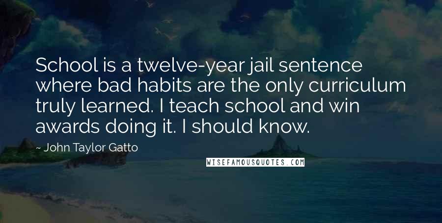 John Taylor Gatto Quotes: School is a twelve-year jail sentence where bad habits are the only curriculum truly learned. I teach school and win awards doing it. I should know.