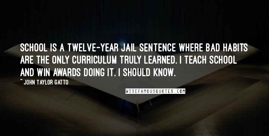 John Taylor Gatto Quotes: School is a twelve-year jail sentence where bad habits are the only curriculum truly learned. I teach school and win awards doing it. I should know.