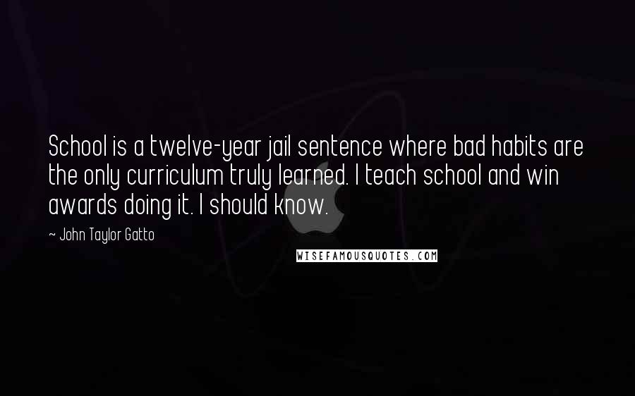 John Taylor Gatto Quotes: School is a twelve-year jail sentence where bad habits are the only curriculum truly learned. I teach school and win awards doing it. I should know.