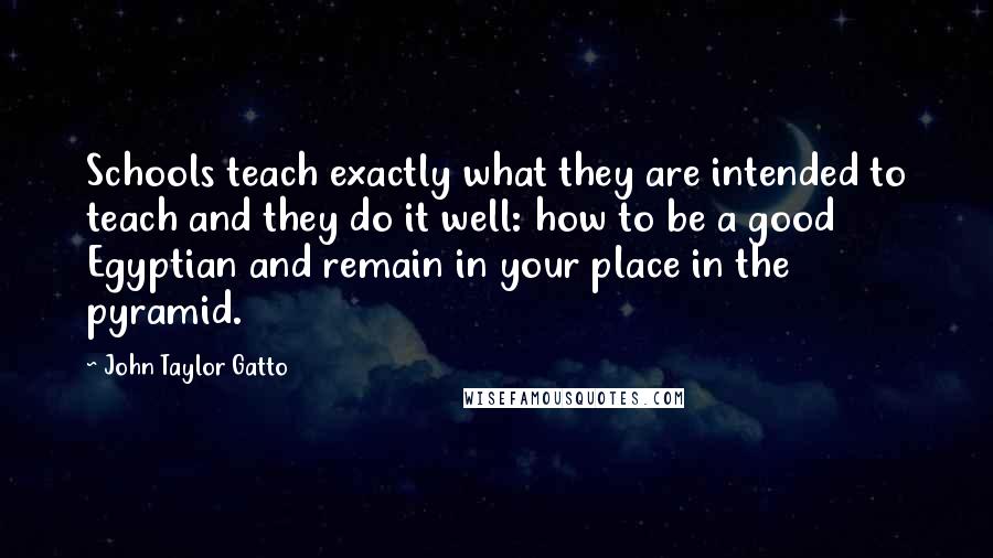 John Taylor Gatto Quotes: Schools teach exactly what they are intended to teach and they do it well: how to be a good Egyptian and remain in your place in the pyramid.