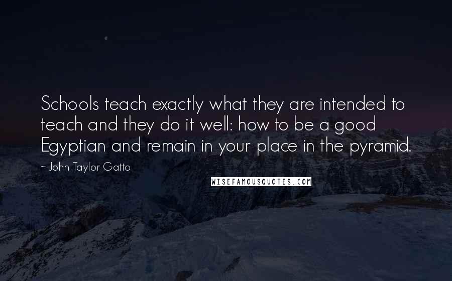 John Taylor Gatto Quotes: Schools teach exactly what they are intended to teach and they do it well: how to be a good Egyptian and remain in your place in the pyramid.