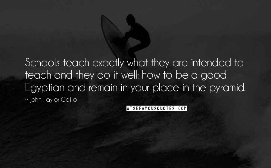 John Taylor Gatto Quotes: Schools teach exactly what they are intended to teach and they do it well: how to be a good Egyptian and remain in your place in the pyramid.