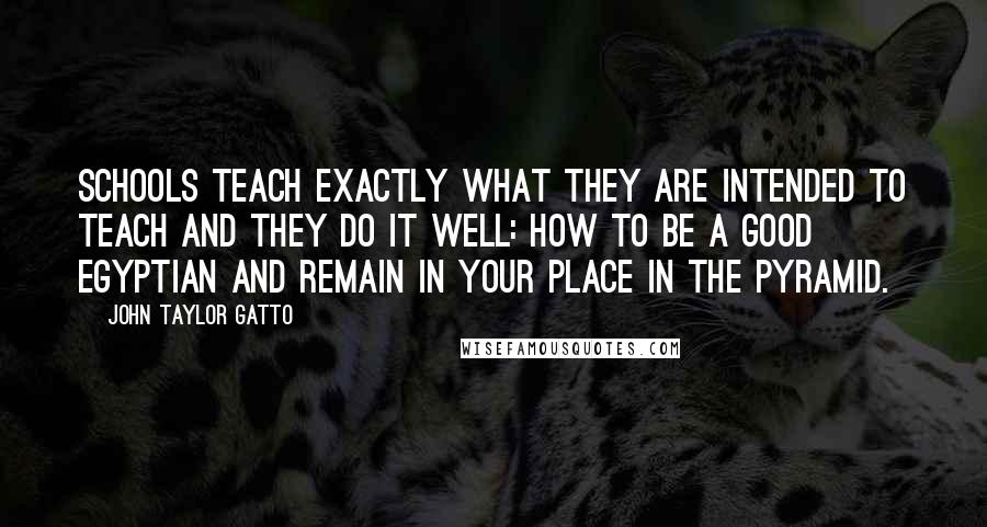 John Taylor Gatto Quotes: Schools teach exactly what they are intended to teach and they do it well: how to be a good Egyptian and remain in your place in the pyramid.