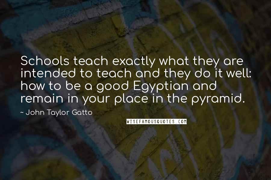 John Taylor Gatto Quotes: Schools teach exactly what they are intended to teach and they do it well: how to be a good Egyptian and remain in your place in the pyramid.