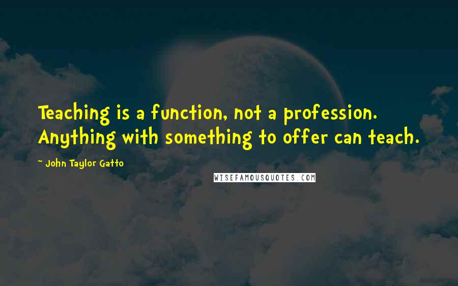 John Taylor Gatto Quotes: Teaching is a function, not a profession. Anything with something to offer can teach.