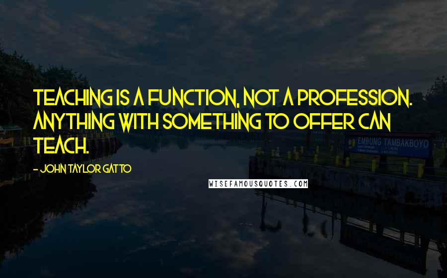 John Taylor Gatto Quotes: Teaching is a function, not a profession. Anything with something to offer can teach.