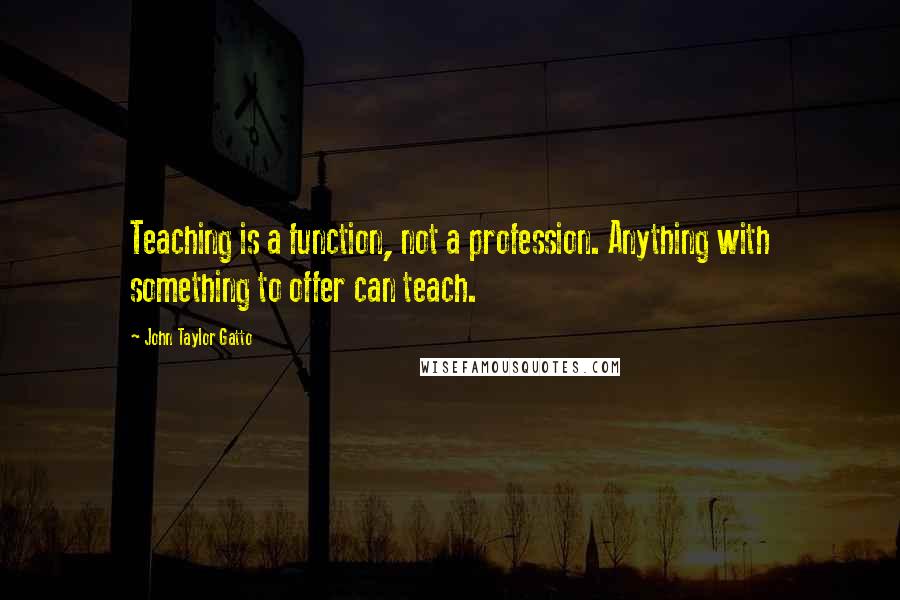 John Taylor Gatto Quotes: Teaching is a function, not a profession. Anything with something to offer can teach.
