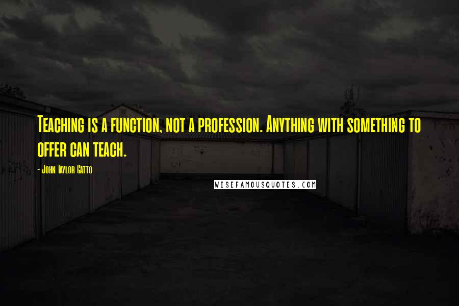 John Taylor Gatto Quotes: Teaching is a function, not a profession. Anything with something to offer can teach.