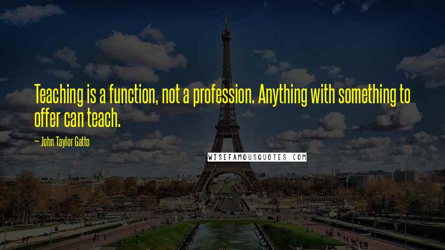 John Taylor Gatto Quotes: Teaching is a function, not a profession. Anything with something to offer can teach.