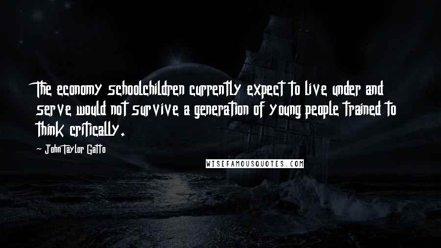 John Taylor Gatto Quotes: The economy schoolchildren currently expect to live under and serve would not survive a generation of young people trained to think critically.