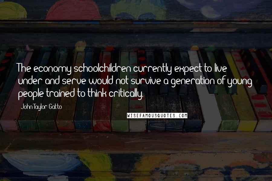 John Taylor Gatto Quotes: The economy schoolchildren currently expect to live under and serve would not survive a generation of young people trained to think critically.