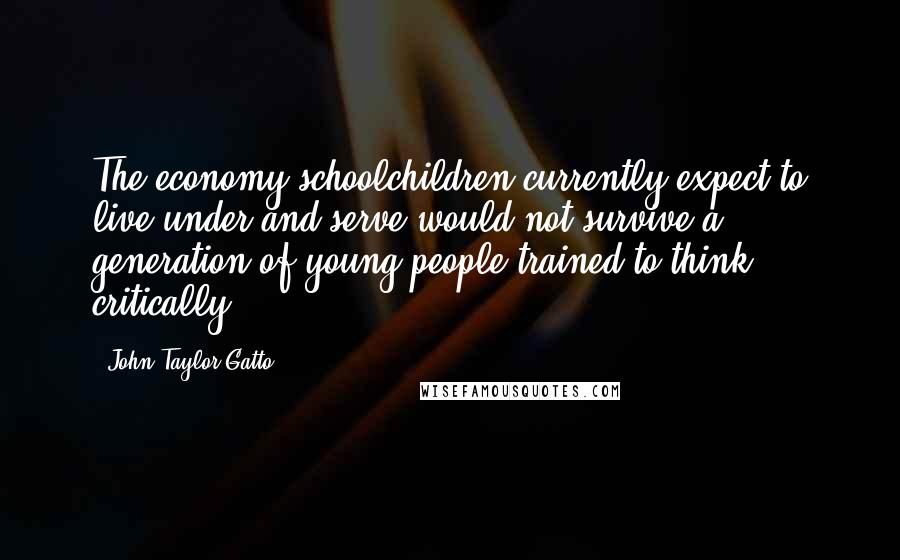 John Taylor Gatto Quotes: The economy schoolchildren currently expect to live under and serve would not survive a generation of young people trained to think critically.