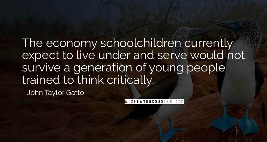 John Taylor Gatto Quotes: The economy schoolchildren currently expect to live under and serve would not survive a generation of young people trained to think critically.