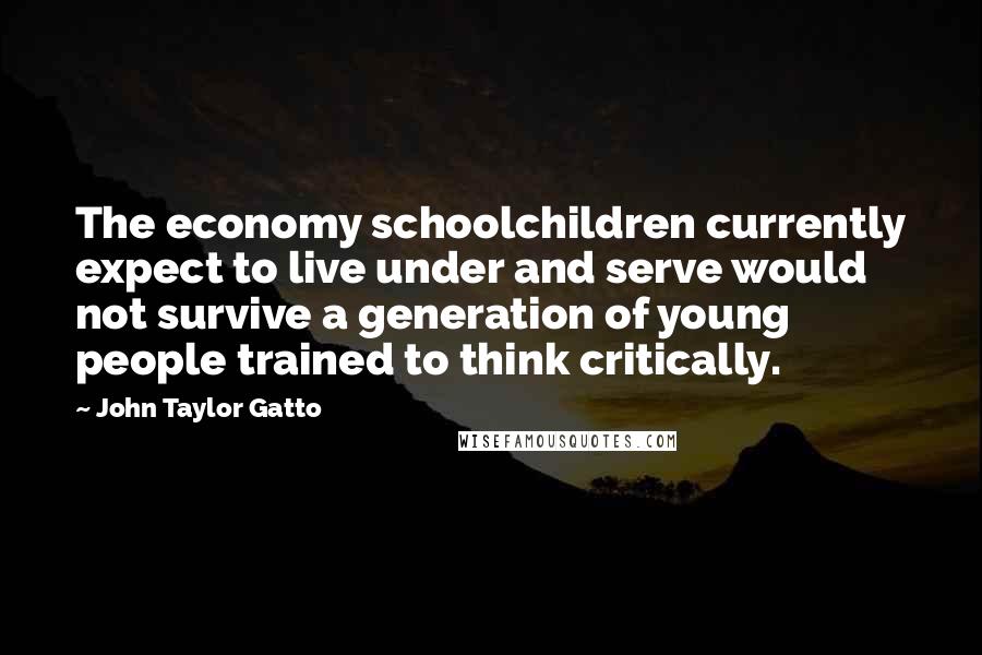 John Taylor Gatto Quotes: The economy schoolchildren currently expect to live under and serve would not survive a generation of young people trained to think critically.