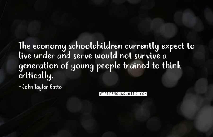 John Taylor Gatto Quotes: The economy schoolchildren currently expect to live under and serve would not survive a generation of young people trained to think critically.