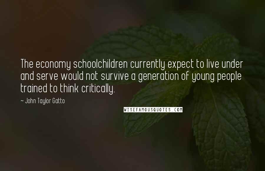 John Taylor Gatto Quotes: The economy schoolchildren currently expect to live under and serve would not survive a generation of young people trained to think critically.