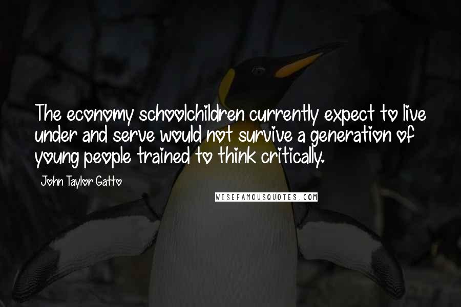 John Taylor Gatto Quotes: The economy schoolchildren currently expect to live under and serve would not survive a generation of young people trained to think critically.